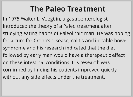 In 1975 Walter L. Voegtlin, a gastroenterologist, introduced the theory of a Paleo treatment after studying eating habits of Paleolithic man. He was hoping for a cure for Crohn’s disease, colitis and irritable bowel syndrome and his research indicated that the diet followed by early man would have a therapeutic effect on these intestinal conditions. His research was confirmed by finding his patients improved quickly without any side effects under the treatment. The Paleo Treatment