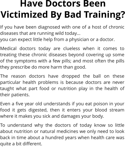 If you have been diagnosed with one of a host of chronic diseases that are running wild today… 	 you can expect little help from a physician or a doctor. Medical doctors today are clueless when it comes to treating these chronic diseases beyond covering up some of the symptoms with a few pills; and most often the pills they prescribe do more harm than good. The reason doctors have dropped the ball on these particular health problems is because doctors are never taught what part food or nutrition play in the health of their patients.  Even a five year old understands if you eat poison in your food it gets digested, then it enters your blood stream where it makes you sick and damages your body. To understand why the doctors of today know so little about nutrition or natural medicines we only need to look back in time about a hundred years when health care was quite a bit different. Have Doctors Been Victimized By Bad Training?