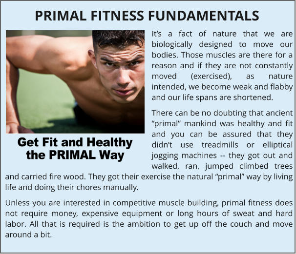 It’s a fact of nature that we are biologically designed to move our bodies. Those muscles are there for a reason and if they are not constantly moved (exercised), as nature intended, we become weak and flabby and our life spans are shortened. There can be no doubting that ancient “primal” mankind was healthy and fit and you can be assured that they didn’t use treadmills or elliptical jogging machines -- they got out and walked, ran, jumped climbed trees and carried fire wood. They got their exercise the natural “primal” way by living life and doing their chores manually. Unless you are interested in competitive muscle building, primal fitness does not require money, expensive equipment or long hours of sweat and hard labor. All that is required is the ambition to get up off the couch and move around a bit. PRIMAL FITNESS FUNDAMENTALS