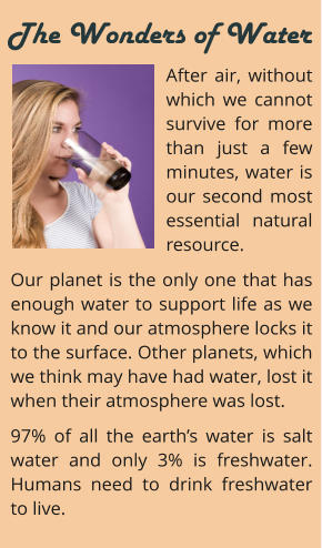 After air, without which we cannot survive for more than just a few minutes, water is our second most essential natural resource.  Our planet is the only one that has enough water to support life as we know it and our atmosphere locks it to the surface. Other planets, which we think may have had water, lost it when their atmosphere was lost. 97% of all the earth’s water is salt water and only 3% is freshwater. Humans need to drink freshwater to live.     The Wonders of Water