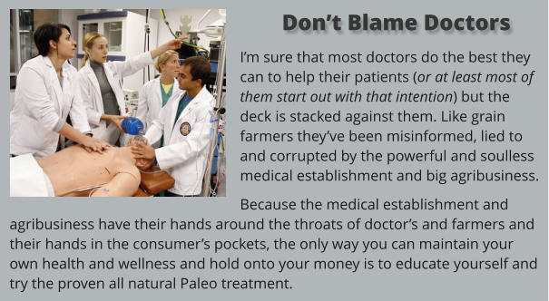 I’m sure that most doctors do the best they can to help their patients (or at least most of them start out with that intention) but the deck is stacked against them. Like grain farmers they’ve been misinformed, lied to and corrupted by the powerful and soulless medical establishment and big agribusiness.  Because the medical establishment and agribusiness have their hands around the throats of doctor’s and farmers and their hands in the consumer’s pockets, the only way you can maintain your own health and wellness and hold onto your money is to educate yourself and try the proven all natural Paleo treatment.    Don’t Blame Doctors