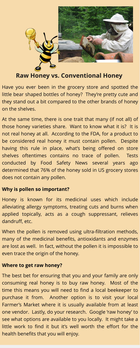 Have you ever been in the grocery store and spotted the little bear shaped bottles of honey?  They’re pretty cute and they stand out a bit compared to the other brands of honey on the shelves. At the same time, there is one trait that many (if not all) of those honey varieties share.  Want to know what it is?  It is not real honey at all.  According to the FDA, for a product to be considered real honey it must contain pollen.  Despite having this rule in place, what’s being offered on store shelves oftentimes contains no trace of pollen.  Tests conducted by Food Safety News several years ago determined that 76% of the honey sold in US grocery stores does not contain any pollen.   Why is pollen so important? Honey is known for its medicinal uses which include alleviating allergy symptoms, treating cuts and burns when applied topically, acts as a cough suppressant, relieves dandruff, etc.   When the pollen is removed using ultra-filtration methods, many of the medicinal benefits, antioxidants and enzymes are lost as well.  In fact, without the pollen it is impossible to even trace the origin of the honey.   Where to get raw honey? The best bet for ensuring that you and your family are only consuming real honey is to buy raw honey.  Most of the time this means you will need to find a local beekeeper to purchase it from.  Another option is to visit your local Farmer’s Market where it is usually available from at least one vendor.  Lastly, do your research.  Google ‘raw honey’ to see what options are available to you locally.  It might take a little work to find it but it’s well worth the effort for the health benefits that you will enjoy. Raw Honey vs. Conventional Honey